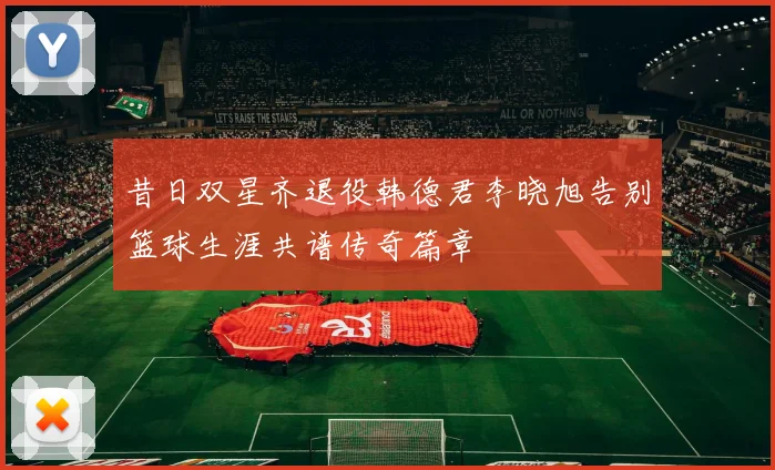 昔日双星齐退役韩德君李晓旭告别篮球生涯共谱传奇篇章