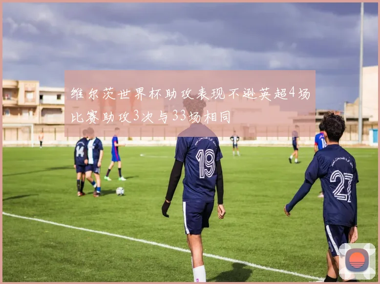维尔茨世界杯助攻表现不逊英超4场比赛助攻3次与33场相同