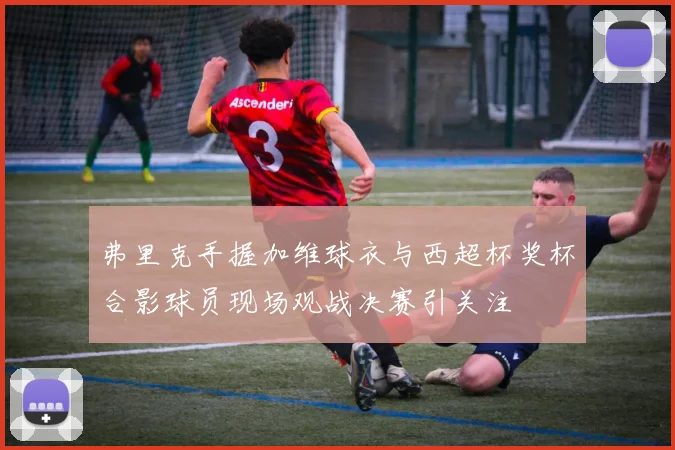 弗里克手握加维球衣与西超杯奖杯合影球员现场观战决赛引关注