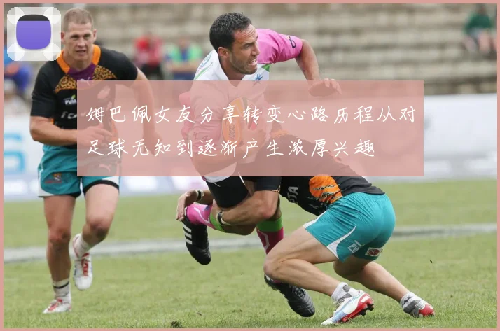 姆巴佩女友分享转变心路历程从对足球无知到逐渐产生浓厚兴趣