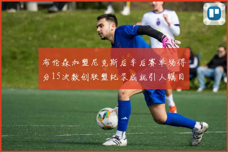 布伦森加盟尼克斯后季后赛单场得分15次数创联盟纪录成就引人瞩目