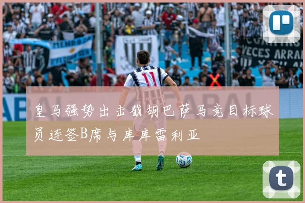 皇马强势出击截胡巴萨马竞目标球员连签B席与库库雷利亚