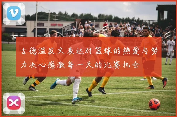 古德温发文表达对篮球的热爱与努力决心感激每一天的比赛机会