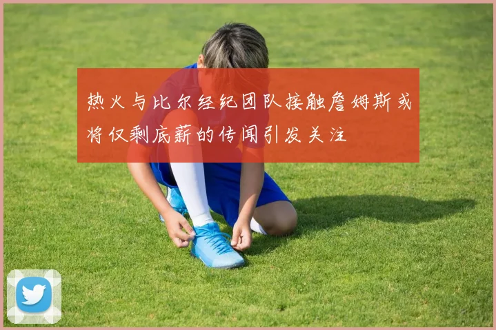 热火与比尔经纪团队接触詹姆斯或将仅剩底薪的传闻引发关注