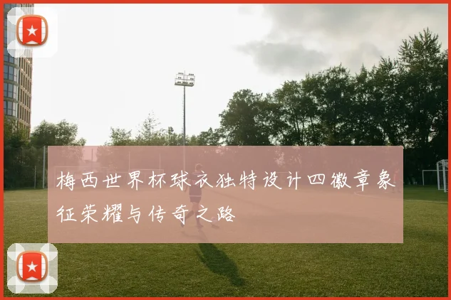 梅西世界杯球衣独特设计四徽章象征荣耀与传奇之路