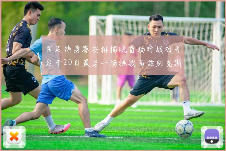 国足热身赛安排揭晓首场对战对手定于20日最后一场挑战乌兹别克斯坦