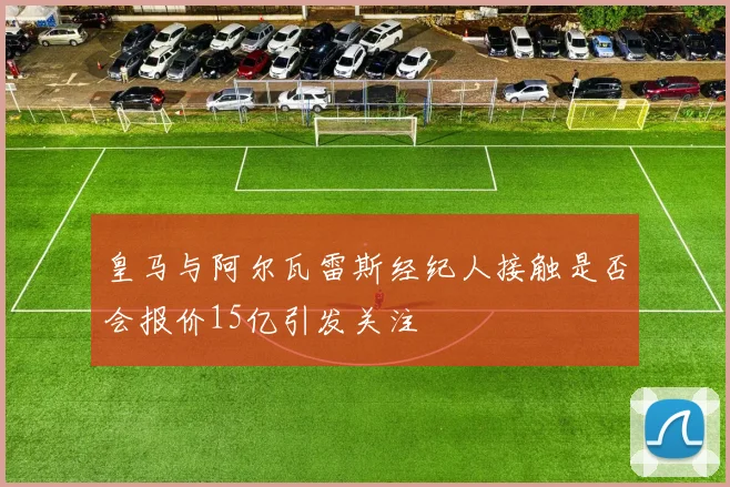 皇马与阿尔瓦雷斯经纪人接触是否会报价15亿引发关注