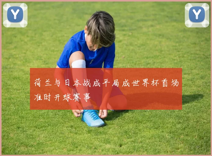 荷兰与日本战成平局成世界杯首场准时开球赛事