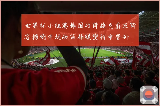 世界杯小组赛韩国对阵捷克首发阵容揭晓中超独苗朴镇燮待命替补