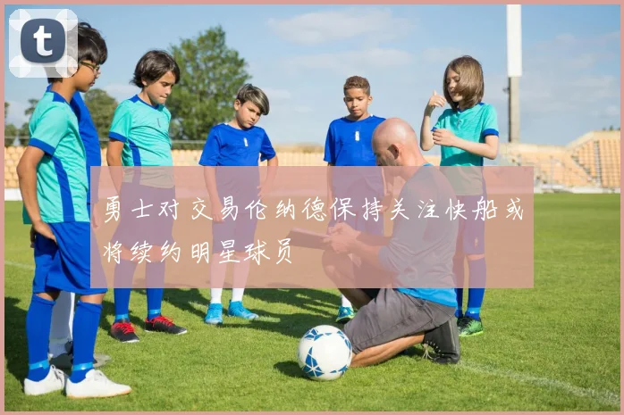勇士对交易伦纳德保持关注快船或将续约明星球员