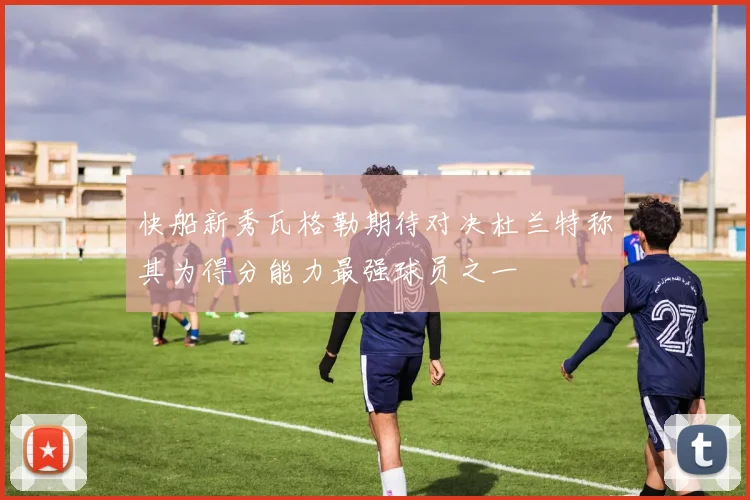 快船新秀瓦格勒期待对决杜兰特称其为得分能力最强球员之一