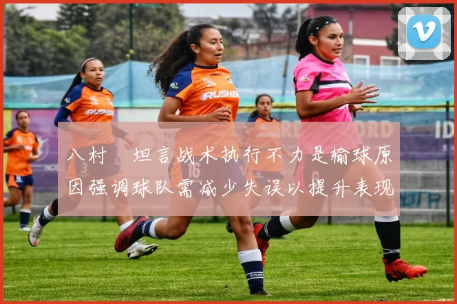 八村塁坦言战术执行不力是输球原因强调球队需减少失误以提升表现