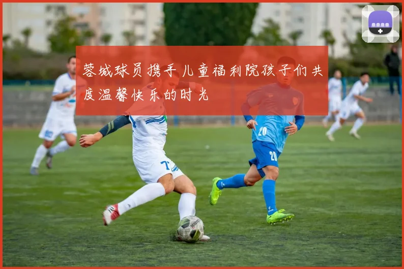 蓉城球员携手儿童福利院孩子们共度温馨快乐的时光