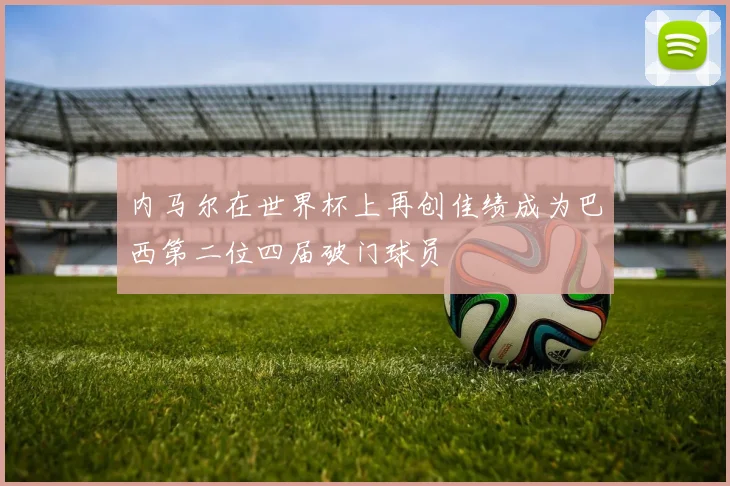 内马尔在世界杯上再创佳绩成为巴西第二位四届破门球员