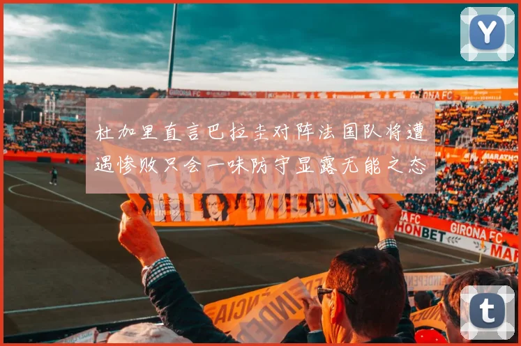 杜加里直言巴拉圭对阵法国队将遭遇惨败只会一味防守显露无能之态