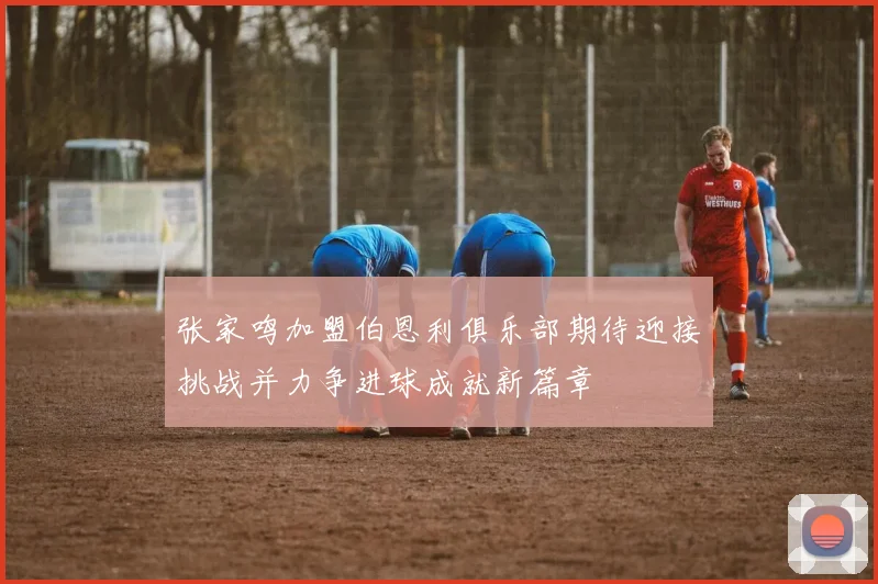 张家鸣加盟伯恩利俱乐部期待迎接挑战并力争进球成就新篇章