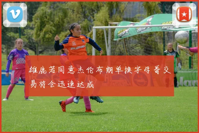 雄鹿若同意杰伦布朗单换字母哥交易将会迅速达成