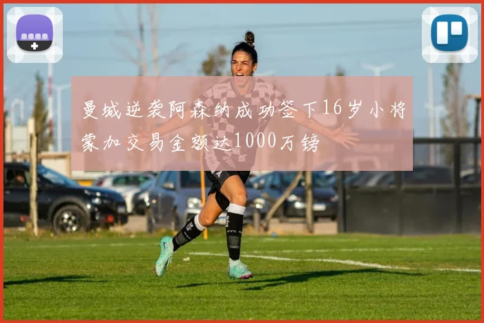 曼城逆袭阿森纳成功签下16岁小将蒙加交易金额达1000万镑