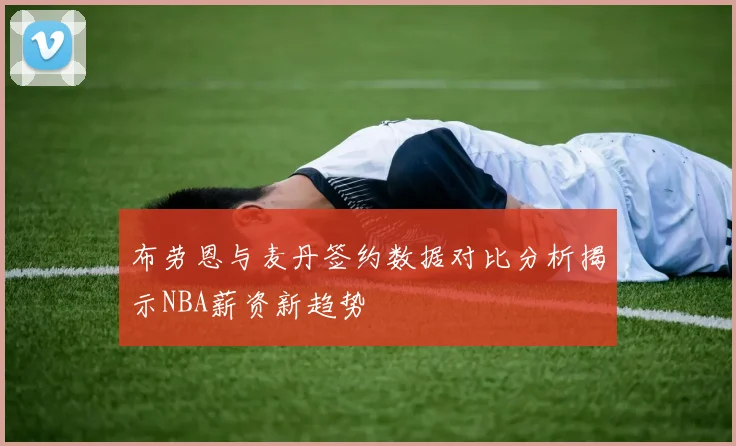 布劳恩与麦丹签约数据对比分析揭示NBA薪资新趋势